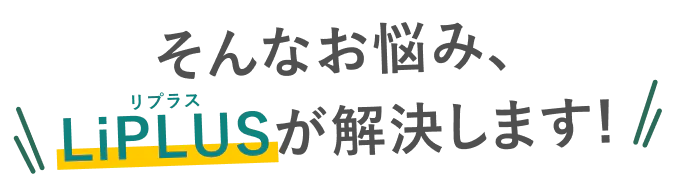 そんなお悩み､LiPLUSが解決します！